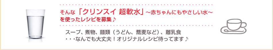 そんな「クリンスイ 超軟水」～赤ちゃんにもやさしい水～を使ったレシピを募集♪／スープ、煮物、麺類（うどん、蕎麦など）、離乳食
・・・なんでも大丈夫！オリジナルレシピ待ってます♪