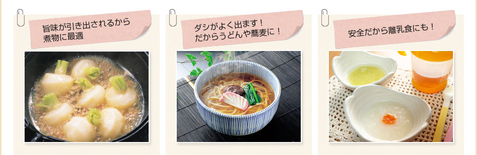 旨味が引き出されるから煮物に最適／ダシがよく出ます！だからうどんや蕎麦に！／安全だから離乳食にも！