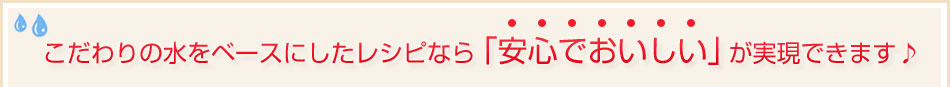 こだわりの水をベースにしたレシピなら「安心でおいしい」が実現できます♪