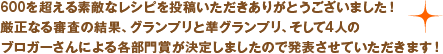 600を超える素敵なレシピを投稿いただきありがとうございました！厳正なる審査の結果、グランプリと準グランプリ、そして4人のブロガーさんによる各部門賞が決定しましたので発表させていただきます！