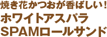 焼き花かつおが香ばしい！ホワイトアスパラ SPAMロールサンド