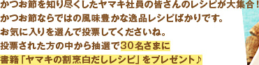 かつお節を知り尽くしたヤマキ社員の皆さんのレシピが大集合！
かつお節ならではの風味豊かな逸品レシピばかりです。
お気に入りを選んで投票してくださいね。
投票された方の中から抽選で30名さまに書籍「ヤマキの割烹白だしレシピ」をプレゼント♪