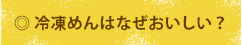 ◎ 冷凍めんはなぜおいしい？