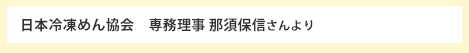 日本冷凍めん協会　専務理事 那須保信さんより