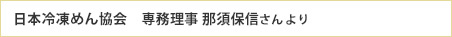 日本冷凍めん協会　専務理事 那須保信さんより