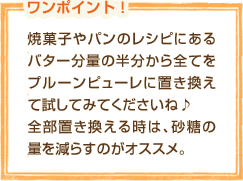 焼菓子やパンのレシピにあるバター分量の半分から全てをプルーンピューレに置き換えて試してみてくださいね♪全部置き換える時は、砂糖の量を減らすのがオススメ。