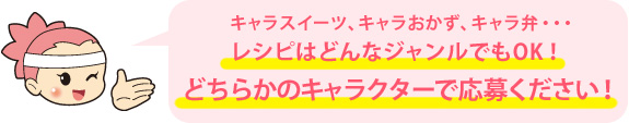 キャラスイーツ、キャラおかず、キャラ弁・・・ レシピはどんなジャンルでもOK！どちらかのキャラクターで応募ください！