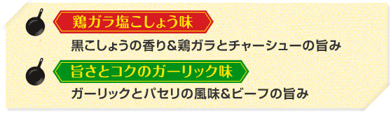 鶏ガラ塩こしょう味　黒こしょうの香り＆鶏ガラとチャーシューの旨み
                                旨さとコクのガーリック味　ガーリックとパセリの風味＆ビーフの旨み