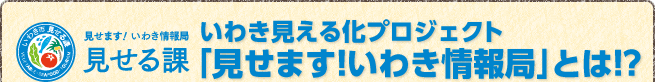 いわき見える化プロジェクト「見せます！いわき情報局」とは!?