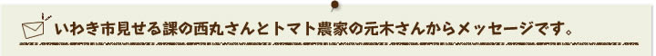 いわき市見せる課の西丸さんとトマト農家の元木さんからメッセージです。