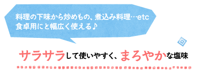 料理の下味から炒めもの、煮込み料理…etc食卓用にと幅広く使える♪サラサラして使いやすく、まろやかな塩味