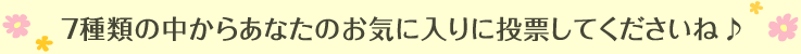 7種類の中からあなたのお気に入りに投票してくださいね♪