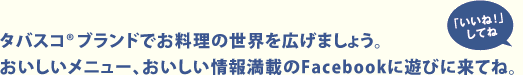 タバスコ®ブランドでお料理の世界を広げましょう。おいしいメニュー、おいしい情報満載のFacebookに遊びに来てね。