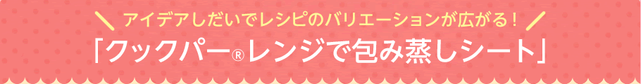 アイデアしだいでレシピのバリエーションが広がる！「クックパーレンジで包み蒸しシート」