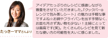 たっきーママより アイデアたっぷりのレシピに感激しながら審査をさせていただきました。「クックパーレンジで包み蒸しシート」の魅力は手軽な事ですよね☆お鍋やフライパンを出す手間なく、お皿も汚さず洗い物も少ない！主婦にとっては最高です(笑)。たくさんのレシピを見て新たな使い方の可能性を大いに感じました。