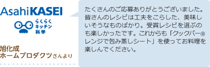 旭化成ホームプロダクツより たくさんのご応募ありがとうございました。皆さんのレシピは工夫をこらした、美味しいそうなものばかり。受賞レシピを選ぶのも楽しかったです。これからも「クックパーレンジで包み蒸しシート」を使ってお料理を楽しんでください。