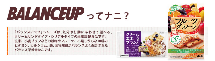 BALANCEUPってナニ？／「バランスアップ」シリーズは、気分や行動にあわせて選べる、クリームサンドタイプ・シリアルタイプの栄養調整食品です。玄米、小麦ブランなどの穀物やフルーツ、不足しがちな10種のビタミン、カルシウム、鉄、食物繊維がバランスよく配合されたバランス栄養食なんです。