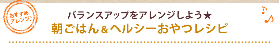 バランスアップをアレンジしよう★朝ごはん＆ヘルシーおやつレシピ