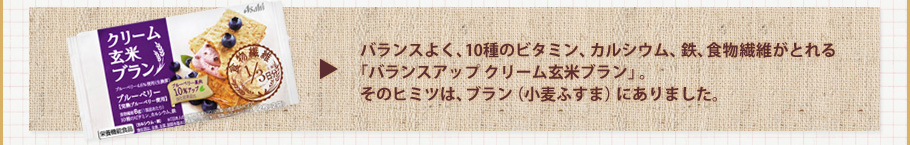 バランスよく、10種のビタミン、カルシウム、鉄、食物繊維がとれる「バランスアップ クリーム玄米ブラン」。そのヒミツは、ブラン（小麦ふすま）にありました。