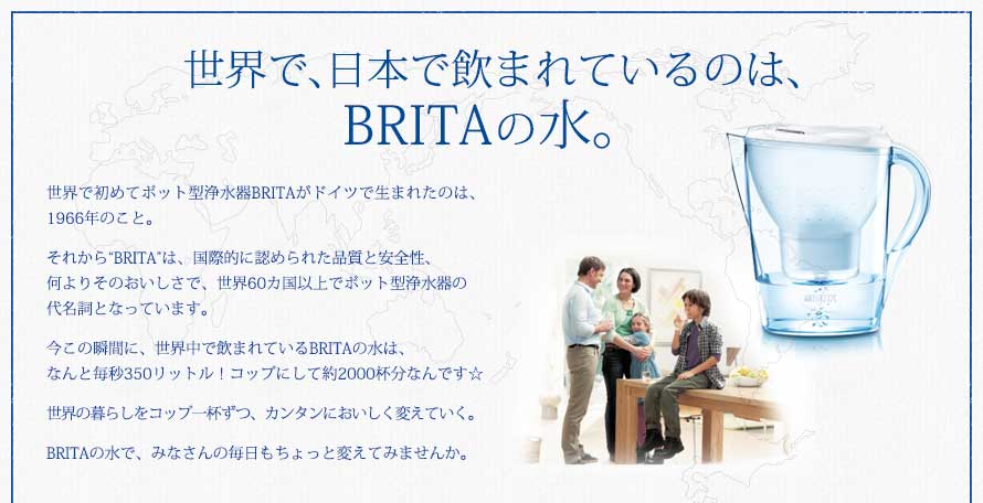 世界で、日本で飲まれているのは、BRITAの水。世界で初めてポット型浄水器BRITAがドイツで生まれたのは、1966年のこと。それから“BRITA”は、国際的に認められた品質と安全性、何よりそのおいしさで、世界60カ国以上でポット型浄水器の代名詞となっています。今この瞬間に、世界中で飲まれているBRITAの水は、なんと毎秒350リットル！コップにして約2000杯分なんです☆世界の暮らしをコップ一杯ずつ、カンタンにおいしく変えていく。BRITAの水で、みなさんの毎日もちょっと変えてみませんか。