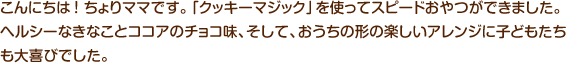 こんにちは ！ ちょりママです。「クッキーマジック」を使ってスピードおやつができました。ヘルシーなきなことココアのチョコ味、そして、おうちの形の楽しいアレンジに子どもたちも大喜びでした。