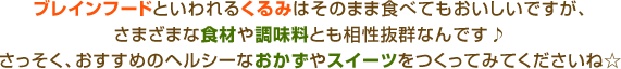 ブレインフードといわれるくるみはそのまま食べてもおいしいですが、さまざまな食材や調味料とも相性抜群なんです♪さっそく、おすすめのヘルシーなおかずやスイーツをつくってみてくださいね☆