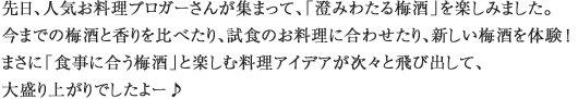 先日、人気お料理ブロガーさんが集まって、「澄みわたる梅酒」を楽しみました。今までの梅酒と香りを比べたり、試食のお料理に合わせたり、新しい梅酒を体験！まさに「食事に合う梅酒」と楽しむ料理アイデアが次々と飛び出して、大盛り上がりでしたよー♪