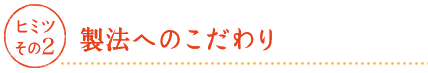 ヒミツその2 製法へのこだわり