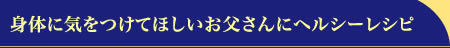 身体に気をつけてほしいお父さんにヘルシーレシピ