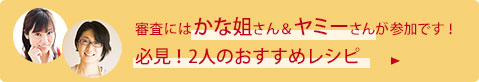 審査にはかな姐さん＆ヤミーさんが参加です！ 必見！2人のおすすめレシピ