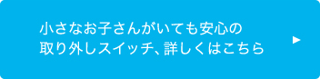 小さなお子さんがいても安心の取り外しスイッチ、詳しくはこちら