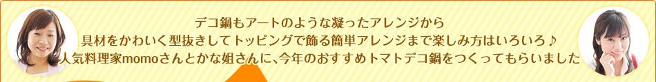 デコ鍋もアートのような凝ったアレンジから具材をかわいく型抜きしてトッピングで飾る簡単アレンジまで楽しみ方はいろいろ♪人気料理家momoさんとかな姐さんに、今年のおすすめトマトデコ鍋をつくってもらいました