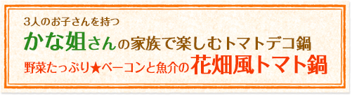 3人のお子さんを持つかな姐さんの家族で楽しむトマトデコ鍋 野菜たっぷり★ベーコンと魚介の花畑風トマト鍋