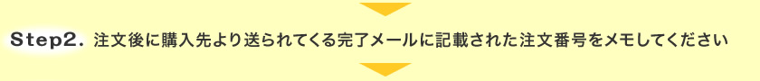 Step.2 注文後に購入先より送られてくる完了メールに記載された注文番号をメモしてください