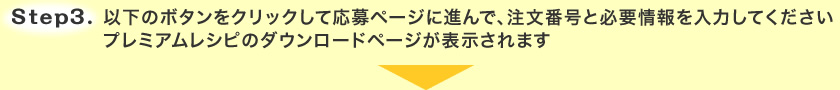 Step.3 以下のボタンをクリックして応募ページに進んで、注文番号と必要情報を入力してください プレミアムレシピのダウンロードページが表示されます