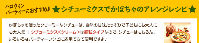 シチューミクスでかぼちゃのアレンジレシピ かぼちゃを使ったクリーミーなシチューは、自然の甘味たっぷりで子どもにも大人にも大人気 ! シチューミクス＜クリーム＞は顆粒タイプなので、シチューはもちろん、いろいろなパーティーレシピに応用できて便利ですよ♪