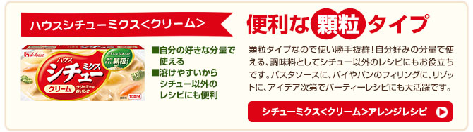 シチューミクス＜クリーム＞アレンジレシピ 顆粒タイプなので使い勝手抜群！自分好みの分量で使える、調味料としてシチュー以外のレシピにもお役立ちです。パスタソースに、パイやパンのフィリングに、リゾットに、アイデア次第でパーティーレシピにも大活躍です。