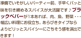 準備でいそがしいパーティー前、手早くパッと味を引き締めるスパイスが大活躍です♪ブラックペパーが1本あれば、肉、魚、野菜・・・幅広い料理にお役立ち。あらびきタイプなら、よりピリッとスパイシーにごちそう感を演出できます！