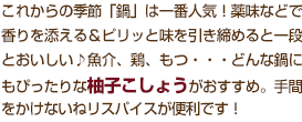 これからの季節「鍋」は一番人気！薬味などで香りを添える＆ピリッと味を引き締めると一段とおいしい♪魚介、鶏、もつ・・・どんな鍋にもぴったりな柚子こしょうがおすすめ。手間をかけないねリスパイスが便利です！