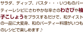 サラダ、ディップ、パスタ・・・いつものパーティーレシピにさわやかな辛さのわさびや柚子こしょうをプラスするだけで、和テイストの一品に大変身、和のパーティー料理もいつものレシピで楽しめます♪