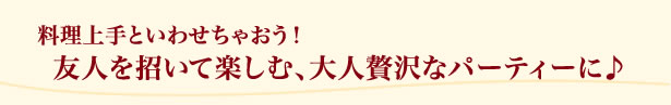 料理上手といわせちゃおう！友人を招いて楽しむ、大人贅沢なパーティーに♪