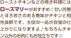 ローストチキンなどの焼き料理にはローズマリーがおすすめ！甘い芳香とほろ苦さのある香味がチキンと相性抜群です。主役の一品が自慢の仕上がりになりますよ♪もちろんチキン以外のお肉にもお役立ちです☆