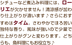 シチューなど煮込み料理には、ローリエが欠かせません！清涼感が加わり仕上がりが違います♪さらにおすすめはタイム。さわやかでほろ苦い独特な香り。風味が強いので少量で仕上がりがグンと変わります。どちらも、魚料理にもお役立ち♪