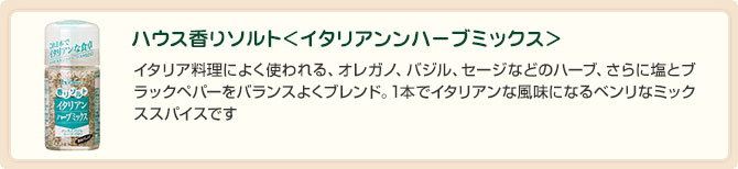 ハウス香りソルト＜イタリアンンハーブミックス＞イタリア料理によく使われる、オレガノ、バジル、セージなどのハーブ、さらに塩とブラックペパーをバランスよくブレンド。1本でイタリアンな風味になるベンリなミックススパイスです