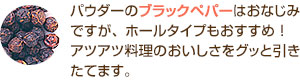 パウダーのブラックペパーはおなじみですが、ホールタイプもおすすめ!アツアツ料理のおいしさをグッと引きたてます。
