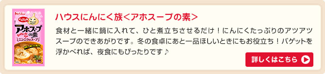 ハウスにんにく族＜アホスープの素＞食材と一緒に鍋に入れて、ひと煮立ちさせるだけ ! にんにくたっぷりのアツアツスープのできあがりです。冬の食卓にあと一品ほしいときにもお役立ち ! バゲットを浮かべれば、夜食にもぴったりです♪