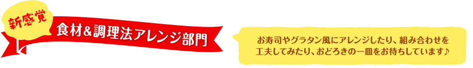 新感覚食材＆調理法アレンジ部門 - お寿司やグラタン風にアレンジしたり、組み合わせを工夫してみたり、おどろきの一皿をお待ちしています♪