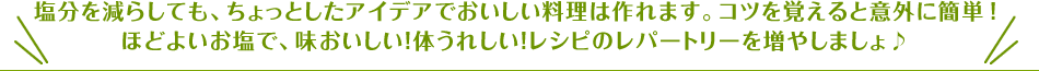 塩分を減らしても、ちょっとしたアイデアでおいしい料理は作れます。コツを覚えると意外に簡単！ほどよいお塩で、味おいしい！体うれしい！レシピのレパートリーを増やしましょ♪