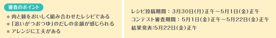 【審査のポイント】＊ 肉と麺をおいしく組み合わせたレシピである＊ 「追いがつおつゆ」のだしの余韻が感じられる＊ アレンジに工夫があるレシピ投稿期間：3月30日（月）正午～5月1日（金）正午コンテスト審査期間：5月1日（金）正午～5月22日（金）正午結果発表：5月22日（金）正午