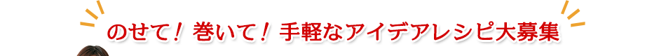 のせて！巻いて！手軽なアイデアレシピ大募集